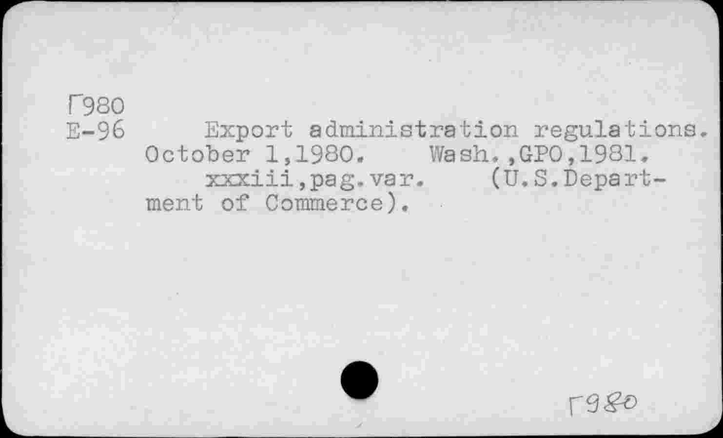 ﻿r 980 E-96
.,GP0,1981.
(U.S.Depart-
Export administration regulations.
October 1,1980. Wash xxxiii,pag.var.
ment of Commerce).
